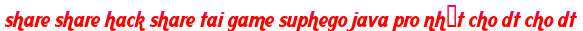 share share hack share tai game suphego java pro nhất cho dt cho dt moi